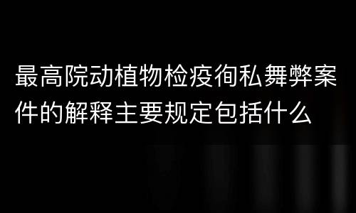 最高院动植物检疫徇私舞弊案件的解释主要规定包括什么