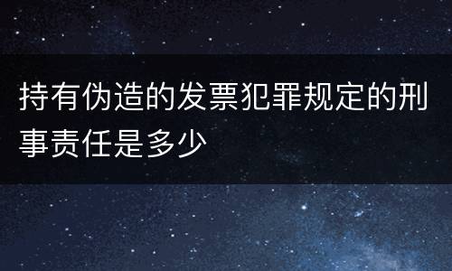 持有伪造的发票犯罪规定的刑事责任是多少