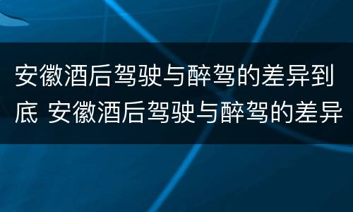 安徽酒后驾驶与醉驾的差异到底 安徽酒后驾驶与醉驾的差异到底是什么