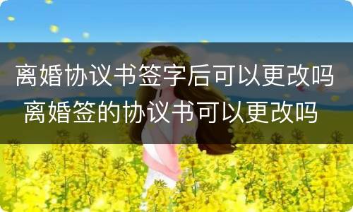 离婚协议书签字后可以更改吗 离婚签的协议书可以更改吗