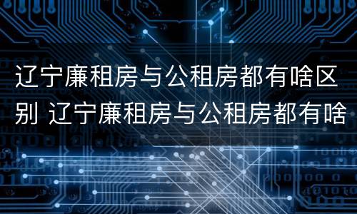 辽宁廉租房与公租房都有啥区别 辽宁廉租房与公租房都有啥区别呢