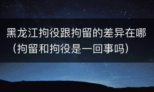 黑龙江拘役跟拘留的差异在哪（拘留和拘役是一回事吗）