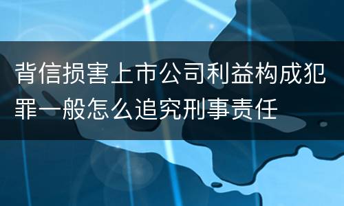 背信损害上市公司利益构成犯罪一般怎么追究刑事责任