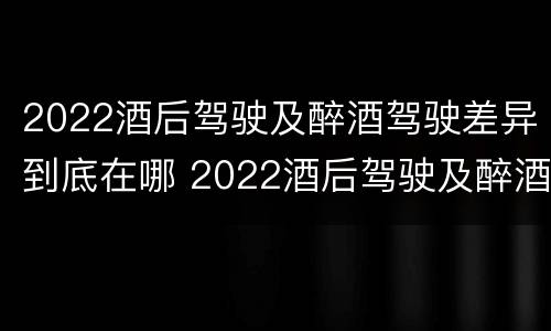 2022酒后驾驶及醉酒驾驶差异到底在哪 2022酒后驾驶及醉酒驾驶差异到底在哪查