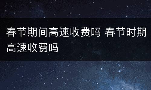 春节期间高速收费吗 春节时期高速收费吗