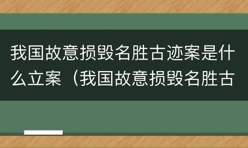 我国故意损毁名胜古迹案是什么立案（我国故意损毁名胜古迹案是什么立案的）