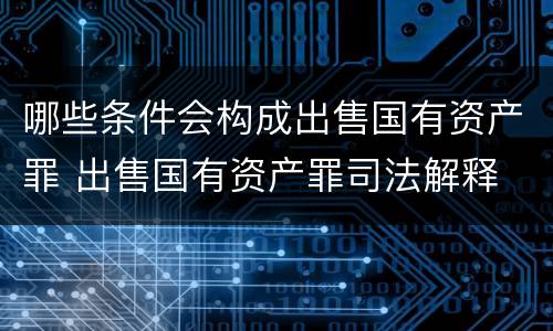 哪些条件会构成出售国有资产罪 出售国有资产罪司法解释