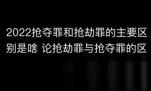 2022抢夺罪和抢劫罪的主要区别是啥 论抢劫罪与抢夺罪的区别