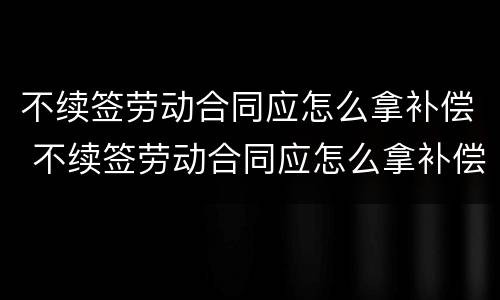 不续签劳动合同应怎么拿补偿 不续签劳动合同应怎么拿补偿金