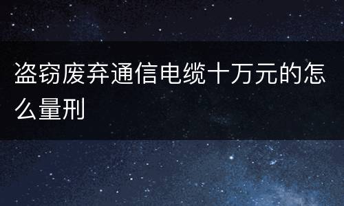 盗窃废弃通信电缆十万元的怎么量刑
