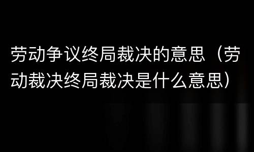 劳动争议终局裁决的意思（劳动裁决终局裁决是什么意思）