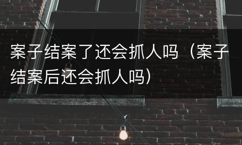 案子结案了还会抓人吗（案子结案后还会抓人吗）