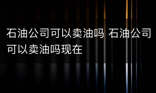 石油公司可以卖油吗 石油公司可以卖油吗现在