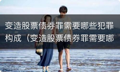 变造股票债券罪需要哪些犯罪构成（变造股票债券罪需要哪些犯罪构成）
