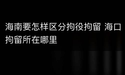 海南要怎样区分拘役拘留 海口拘留所在哪里