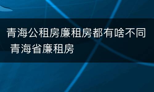 青海公租房廉租房都有啥不同 青海省廉租房