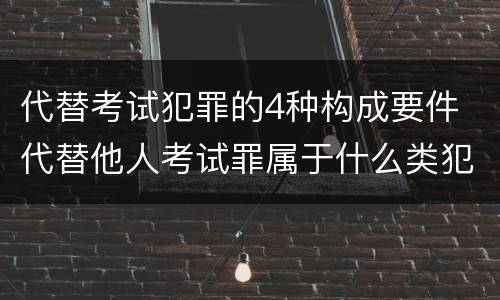 代替考试犯罪的4种构成要件 代替他人考试罪属于什么类犯罪