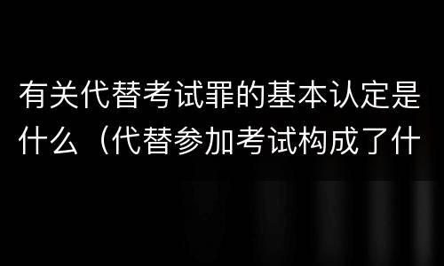 有关代替考试罪的基本认定是什么（代替参加考试构成了什么犯罪）