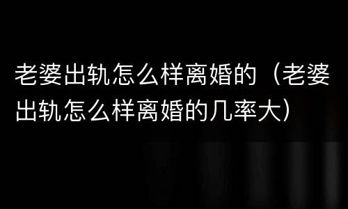 老婆出轨怎么样离婚的（老婆出轨怎么样离婚的几率大）