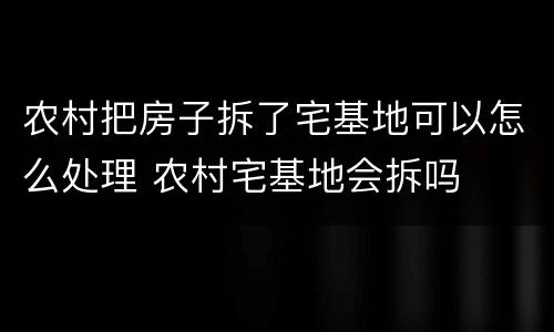 农村把房子拆了宅基地可以怎么处理 农村宅基地会拆吗