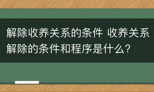 解除收养关系的条件 收养关系解除的条件和程序是什么?