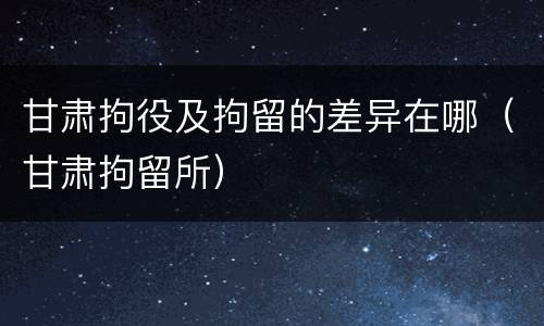 甘肃拘役及拘留的差异在哪（甘肃拘留所）