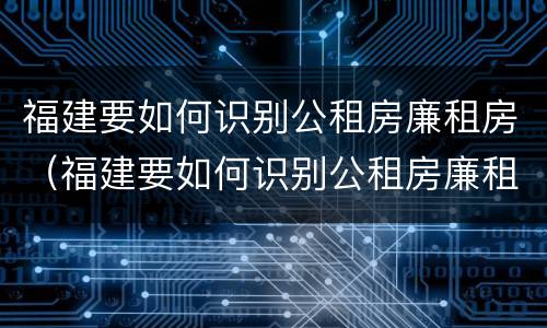 福建要如何识别公租房廉租房（福建要如何识别公租房廉租房信息）