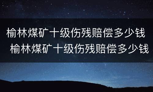 榆林煤矿十级伤残赔偿多少钱 榆林煤矿十级伤残赔偿多少钱啊