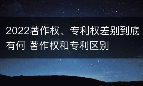 2022著作权、专利权差别到底有何 著作权和专利区别