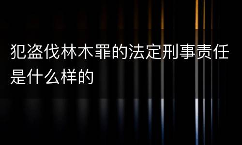 犯盗伐林木罪的法定刑事责任是什么样的