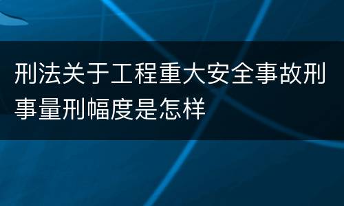 刑法关于工程重大安全事故刑事量刑幅度是怎样