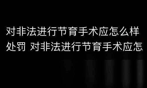 对非法进行节育手术应怎么样处罚 对非法进行节育手术应怎么样处罚呢