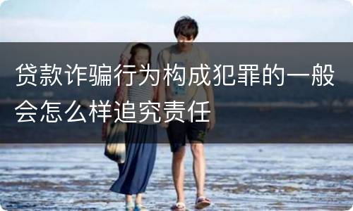 贷款诈骗行为构成犯罪的一般会怎么样追究责任