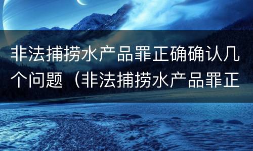 非法捕捞水产品罪正确确认几个问题（非法捕捞水产品罪正确确认几个问题的认定）