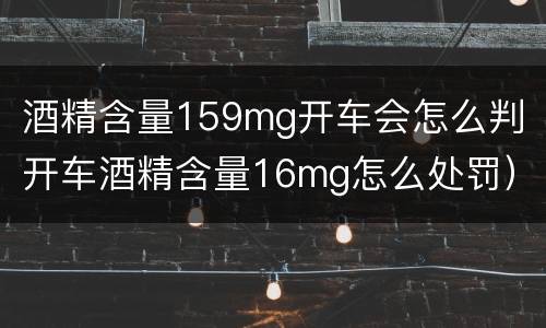 酒精含量159mg开车会怎么判（开车酒精含量16mg怎么处罚）