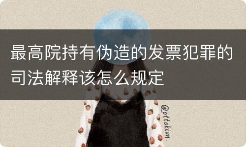 最高院持有伪造的发票犯罪的司法解释该怎么规定