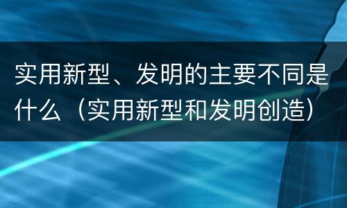实用新型、发明的主要不同是什么（实用新型和发明创造）