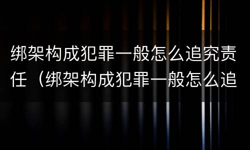 绑架构成犯罪一般怎么追究责任（绑架构成犯罪一般怎么追究责任呢）