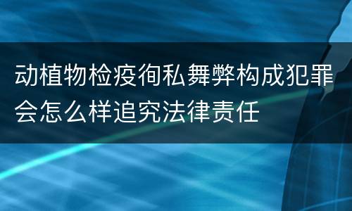 动植物检疫徇私舞弊构成犯罪会怎么样追究法律责任