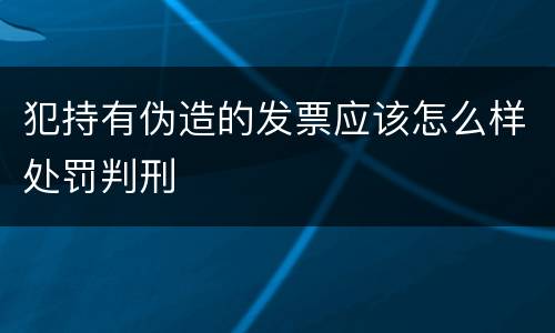犯持有伪造的发票应该怎么样处罚判刑