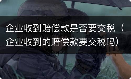 企业收到赔偿款是否要交税（企业收到的赔偿款要交税吗）