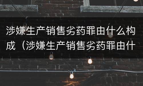 涉嫌生产销售劣药罪由什么构成（涉嫌生产销售劣药罪由什么构成的）