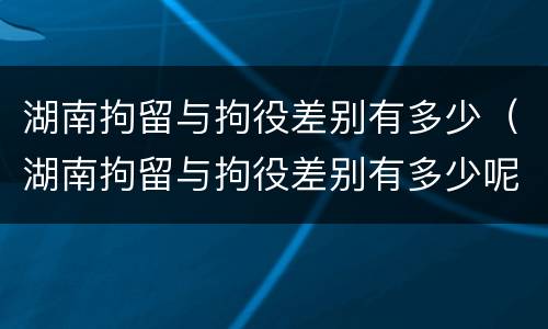 湖南拘留与拘役差别有多少（湖南拘留与拘役差别有多少呢）