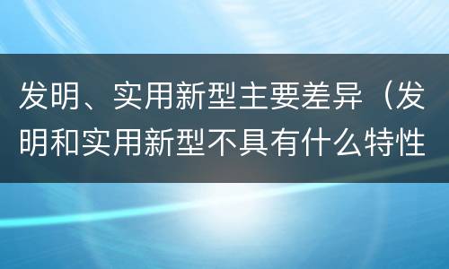 发明、实用新型主要差异（发明和实用新型不具有什么特性）