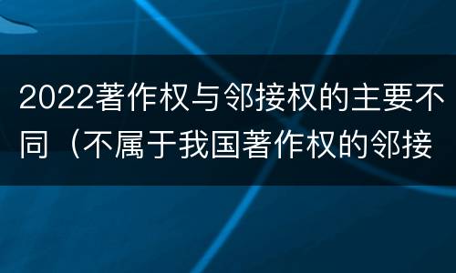 2022著作权与邻接权的主要不同（不属于我国著作权的邻接权的是）