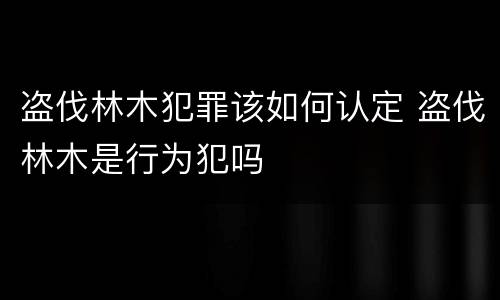 盗伐林木犯罪该如何认定 盗伐林木是行为犯吗