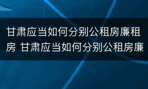 甘肃应当如何分别公租房廉租房 甘肃应当如何分别公租房廉租房和商品房