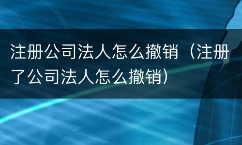 注册公司法人怎么撤销（注册了公司法人怎么撤销）