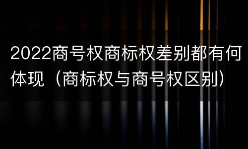 2022商号权商标权差别都有何体现（商标权与商号权区别）