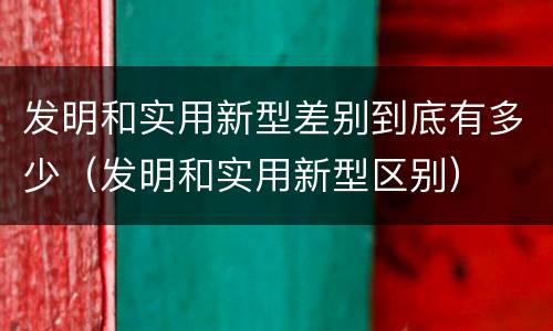 发明和实用新型差别到底有多少（发明和实用新型区别）